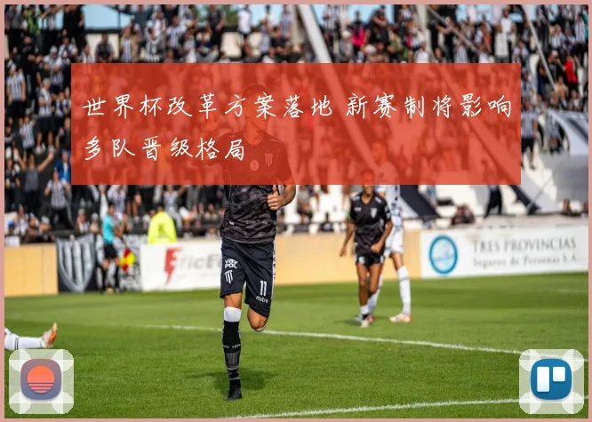 世界杯改革方案落地 新赛制将影响多队晋级格局