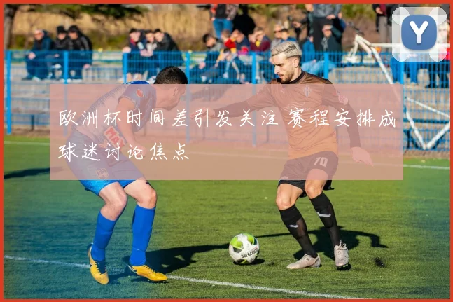 欧洲杯时间差引发关注 赛程安排成球迷讨论焦点