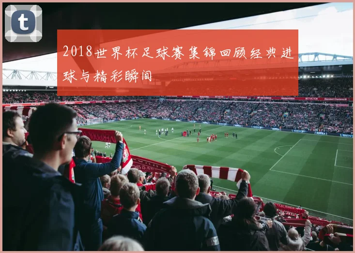 2018世界杯足球赛集锦回顾经典进球与精彩瞬间