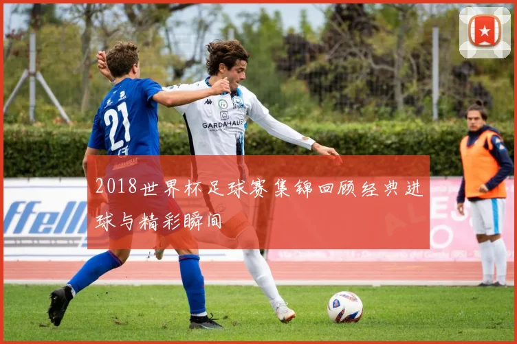 2018世界杯足球赛集锦回顾经典进球与精彩瞬间