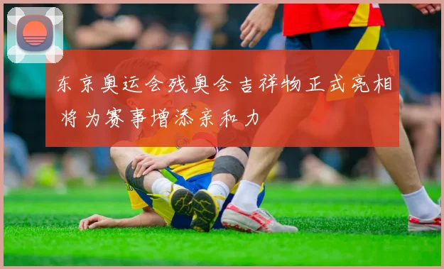 东京奥运会残奥会吉祥物正式亮相 将为赛事增添亲和力