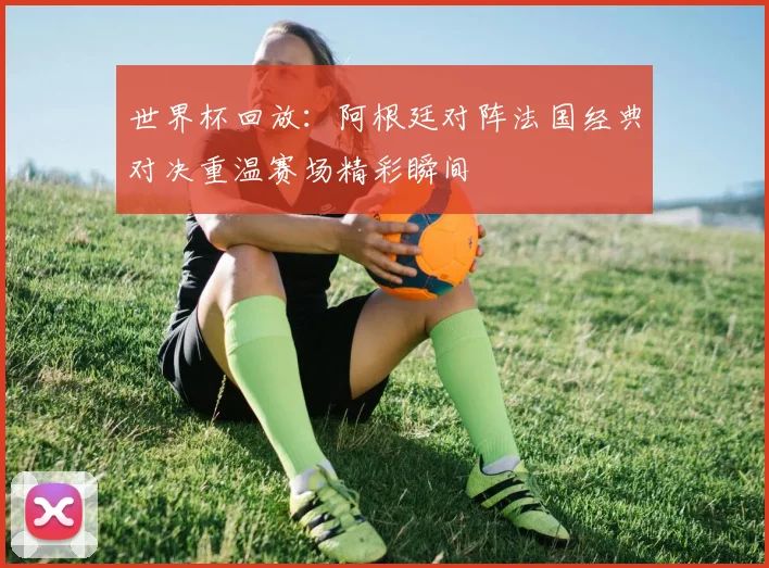 世界杯回放：阿根廷对阵法国经典对决重温赛场精彩瞬间