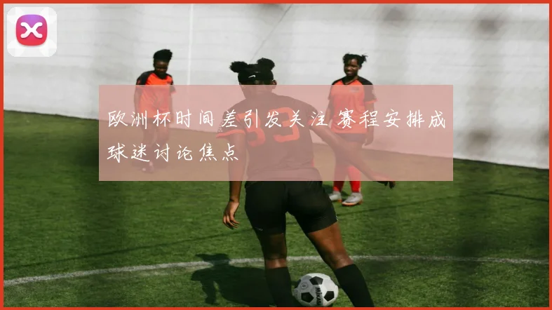 欧洲杯时间差引发关注 赛程安排成球迷讨论焦点