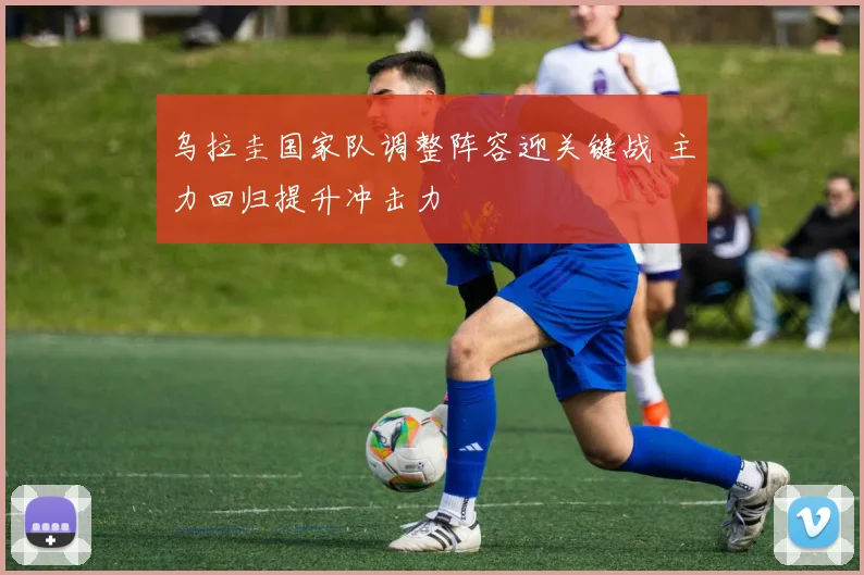 乌拉圭国家队调整阵容迎关键战 主力回归提升冲击力