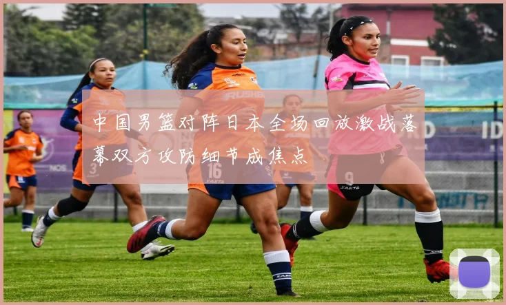 中国男篮对阵日本全场回放激战落幕双方攻防细节成焦点