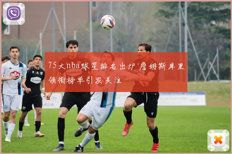 75大nba球星排名出炉 詹姆斯库里领衔榜单引发关注