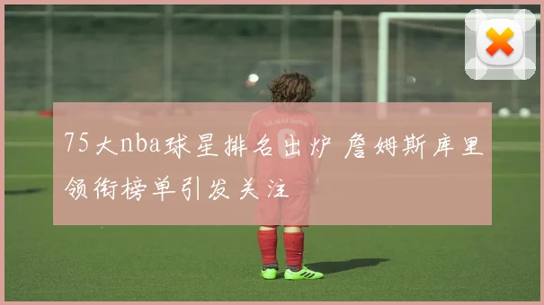 75大nba球星排名出炉 詹姆斯库里领衔榜单引发关注