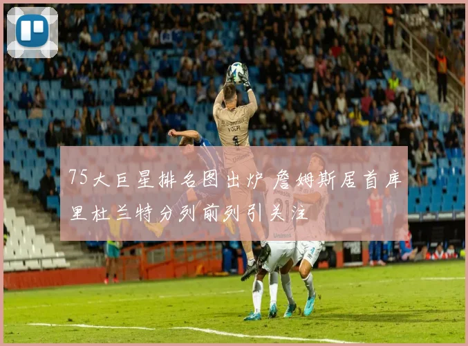 75大巨星排名图出炉 詹姆斯居首库里杜兰特分列前列引关注