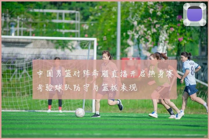 中国男篮对阵希腊直播开启热身赛考验球队防守与篮板表现