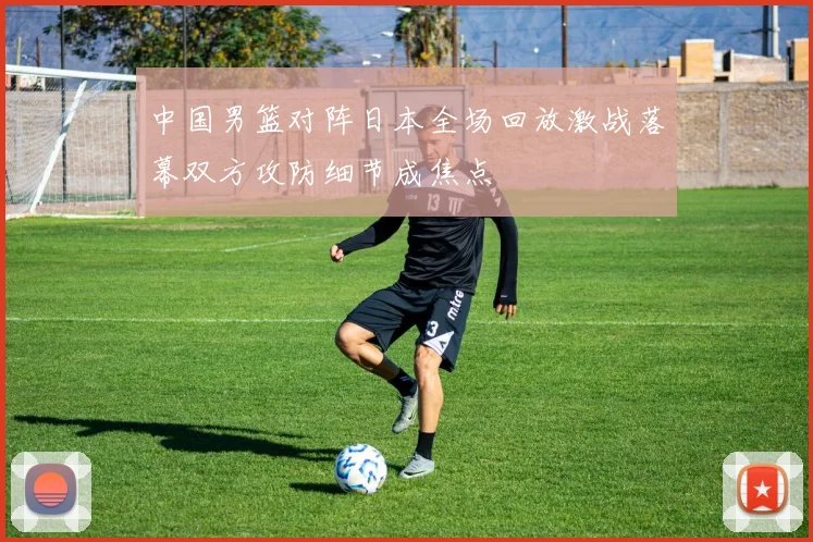 中国男篮对阵日本全场回放激战落幕双方攻防细节成焦点