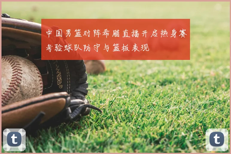 中国男篮对阵希腊直播开启热身赛考验球队防守与篮板表现