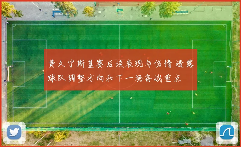 费久宁斯基赛后谈表现与伤情 透露球队调整方向和下一场备战重点