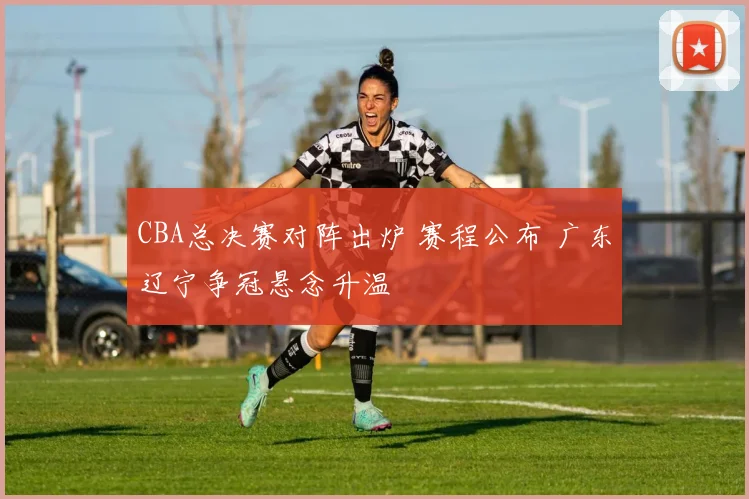 CBA总决赛对阵出炉 赛程公布 广东辽宁争冠悬念升温